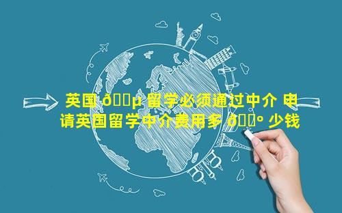 英国 🌵 留学必须通过中介 申请英国留学中介费用多 🌺 少钱